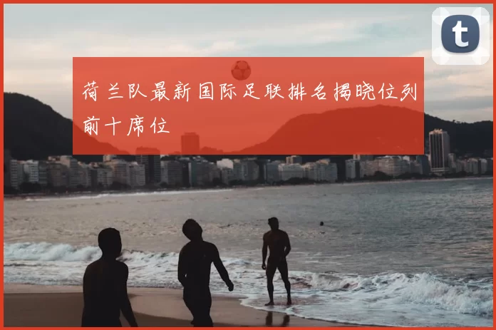 荷兰队最新国际足联排名揭晓位列前十席位
