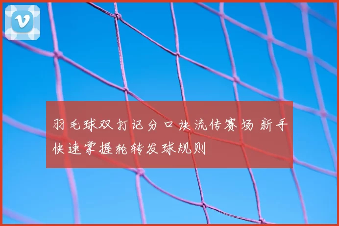 羽毛球双打记分口诀流传赛场 新手快速掌握轮转发球规则