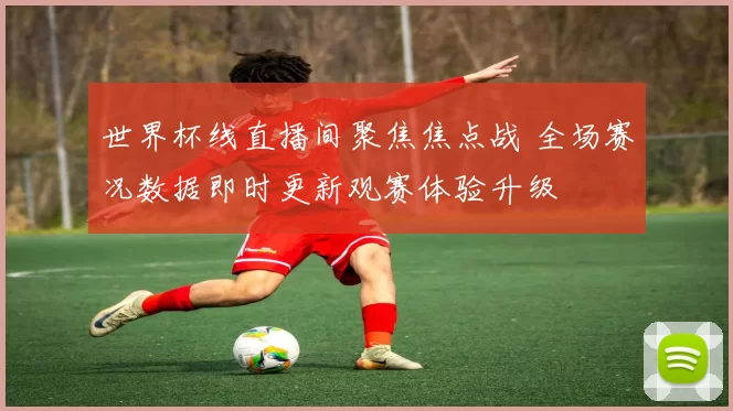 世界杯线直播间聚焦焦点战 全场赛况数据即时更新观赛体验升级