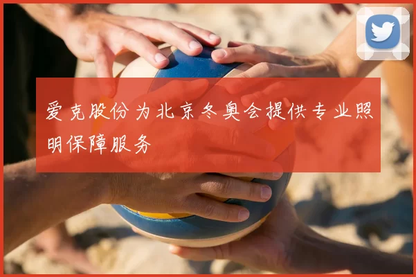 爱克股份为北京冬奥会提供专业照明保障服务