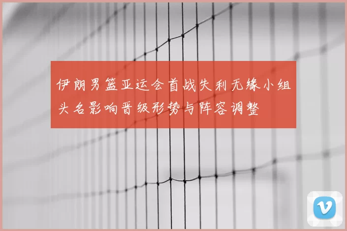 伊朗男篮亚运会首战失利无缘小组头名影响晋级形势与阵容调整