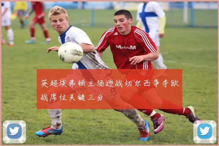 英超埃弗顿主场迎战切尔西争夺欧战席位关键三分