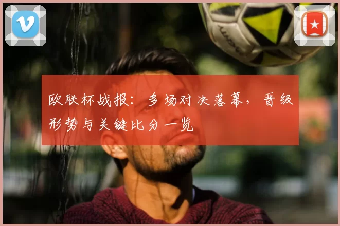 欧联杯战报：多场对决落幕，晋级形势与关键比分一览