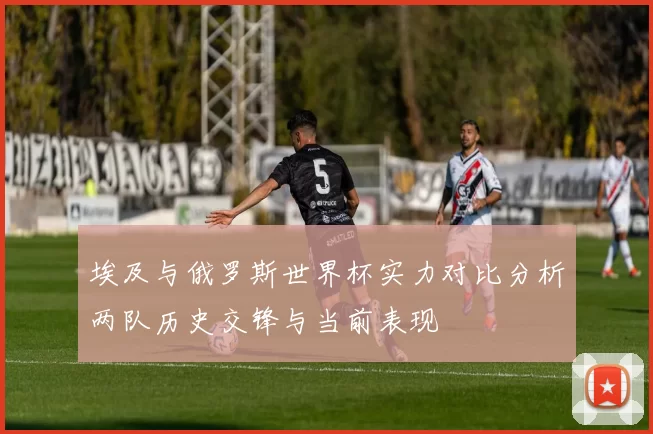 埃及与俄罗斯世界杯实力对比分析两队历史交锋与当前表现