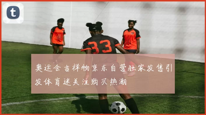 奥运会吉祥物京东自营独家发售引发体育迷关注购买热潮