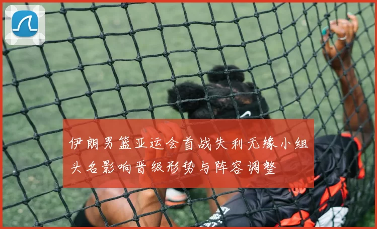 伊朗男篮亚运会首战失利无缘小组头名影响晋级形势与阵容调整