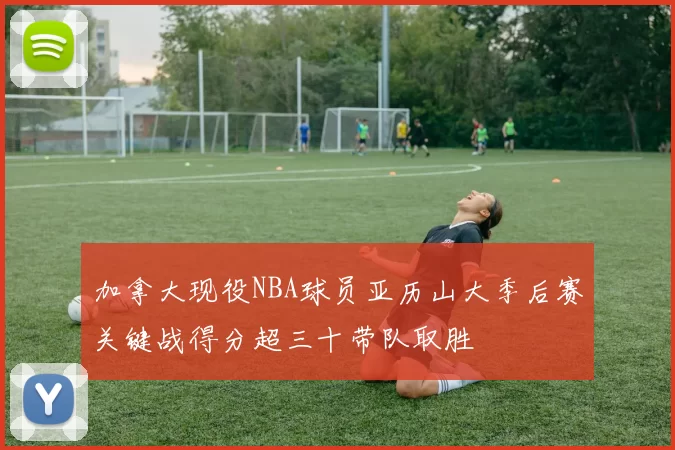 加拿大现役NBA球员亚历山大季后赛关键战得分超三十带队取胜