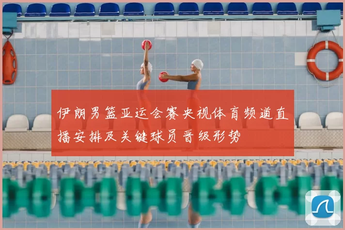 伊朗男篮亚运会赛央视体育频道直播安排及关键球员晋级形势
