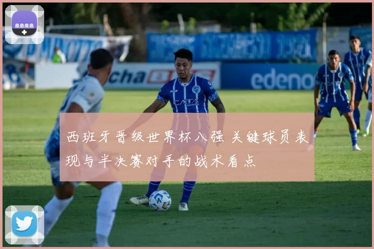西班牙晋级世界杯八强 关键球员表现与半决赛对手的战术看点