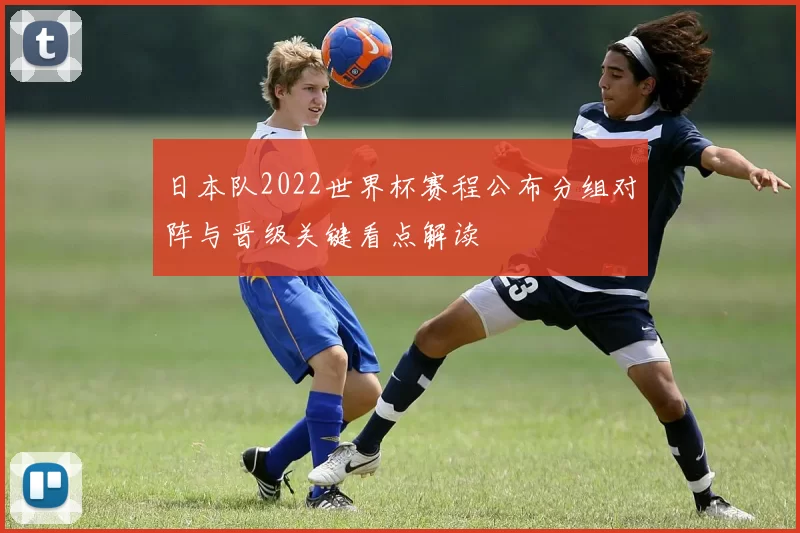 日本队2022世界杯赛程公布分组对阵与晋级关键看点解读