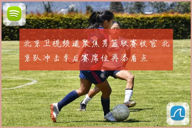 北京卫视频道聚焦男篮联赛收官 北京队冲击季后赛席位再添看点