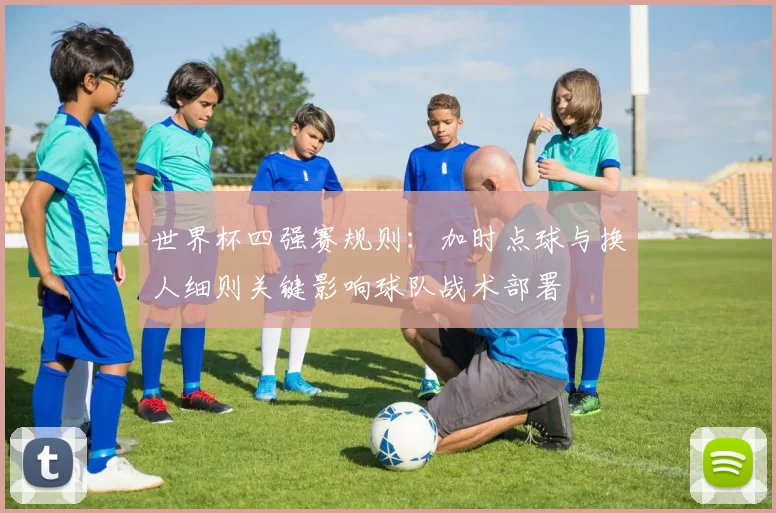 世界杯四强赛规则:加时点球与换人细则关键影响球队战术部署