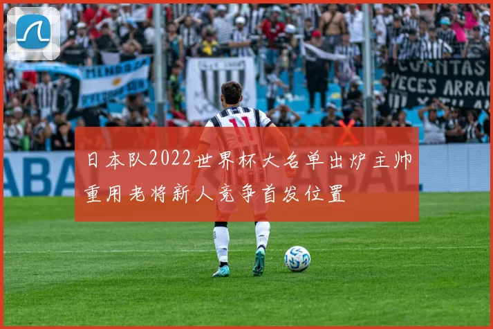 日本队2022世界杯大名单出炉主帅重用老将新人竞争首发位置