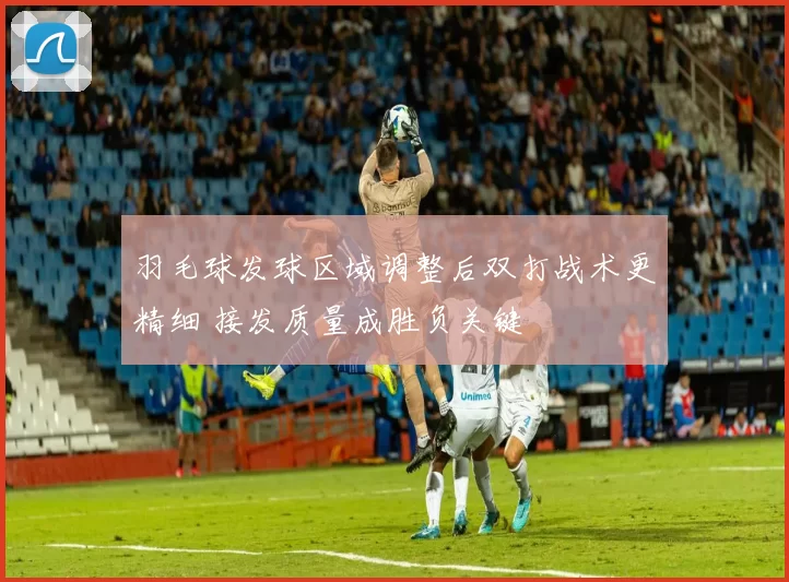 羽毛球发球区域调整后双打战术更精细 接发质量成胜负关键