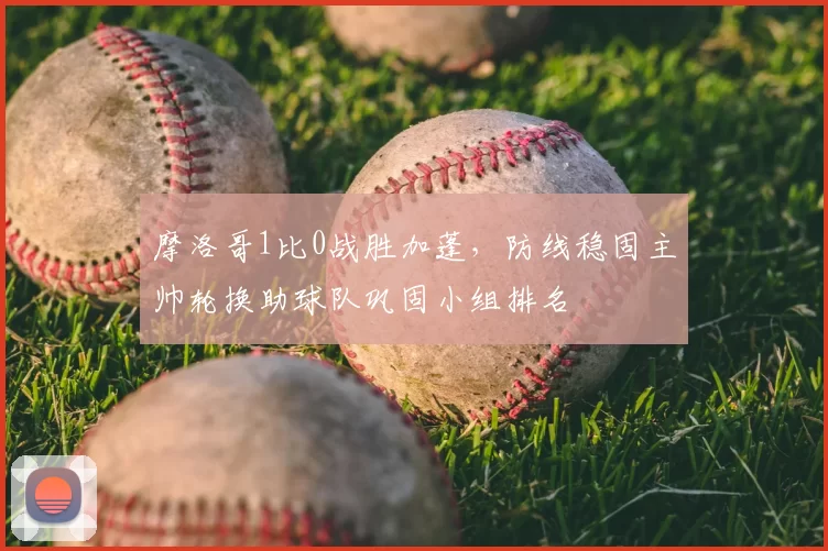 摩洛哥1比0战胜加蓬,防线稳固主帅轮换助球队巩固小组排名