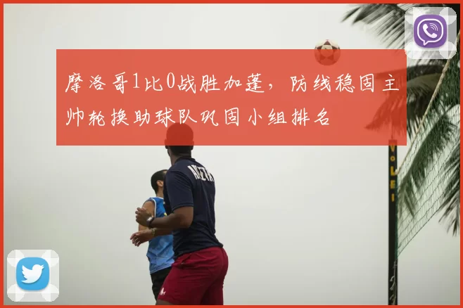 摩洛哥1比0战胜加蓬,防线稳固主帅轮换助球队巩固小组排名