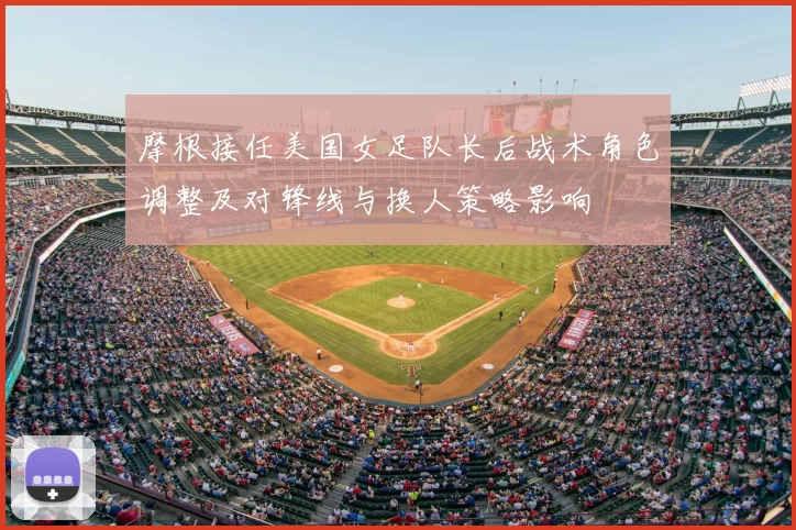 摩根接任美国女足队长后战术角色调整及对锋线与换人策略影响