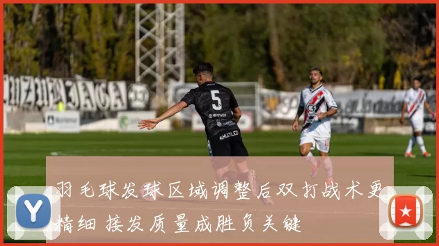 羽毛球发球区域调整后双打战术更精细 接发质量成胜负关键