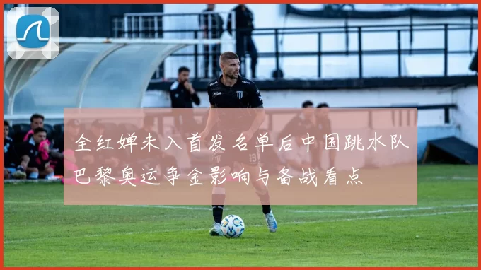 全红婵未入首发名单后中国跳水队巴黎奥运争金影响与备战看点