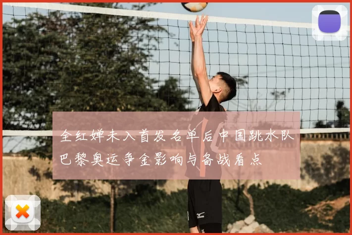 全红婵未入首发名单后中国跳水队巴黎奥运争金影响与备战看点